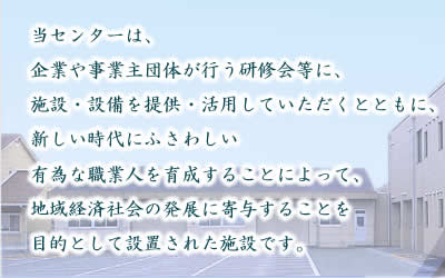 当センターは、企業や事業主団体が行う研修会等に、施設・設備を提供・活用していただくとともに、新しい時代にふさわしい有為な職業人を育成することによって、地域経済社会の発展に寄与することを目的として設置された施設です。