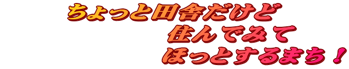 ちょっと田舎だけど           住んでみて               ほっとするまち！