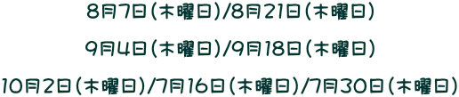 8月7日（木曜日）/8月21日（木曜日）  9月4日（木曜日）/9月18日（木曜日）  10月2日（木曜日）/7月16日（木曜日）/7月30日（木曜日）