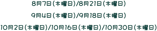 8月7日（木曜日）/8月21日（木曜日）  9月4日（木曜日）/9月18日（木曜日）  10月2日（木曜日）/10月16日（木曜日）/10月30日（木曜日）