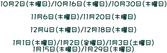 10月2日(木曜日)/10月16日(木曜日)/10月30日(木曜日) 11月6日(木曜日)/11月20日(木曜日) 12月4日(木曜日)/12月18日(木曜日) 1月1日(木曜日)/1月2日(金曜日)/1月3日(土曜日) 1月15日(木曜日)/1月29日(木曜日)