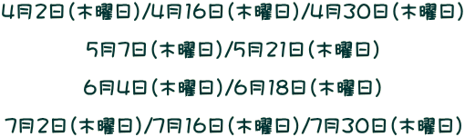 4月2日（木曜日）/4月16日（木曜日）/4月30日（木曜日）  5月7日（木曜日）/5月21日（木曜日）  6月4日（木曜日）/6月18日（木曜日）  7月2日（木曜日）/7月16日（木曜日）/7月30日（木曜日）