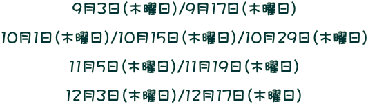 9月3日(木曜日)/9月17日(木曜日) 10月1日(木曜日)/10月15日(木曜日)/10月29日(木曜日) 11月5日(木曜日)/11月19日(木曜日) 12月3日(木曜日)/12月17日(木曜日)